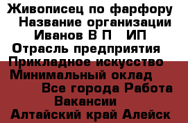 Живописец по фарфору › Название организации ­ Иванов В.П., ИП › Отрасль предприятия ­ Прикладное искусство › Минимальный оклад ­ 30 000 - Все города Работа » Вакансии   . Алтайский край,Алейск г.